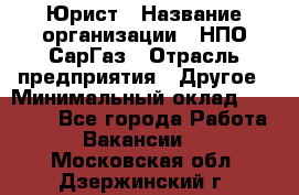 Юрист › Название организации ­ НПО СарГаз › Отрасль предприятия ­ Другое › Минимальный оклад ­ 15 000 - Все города Работа » Вакансии   . Московская обл.,Дзержинский г.